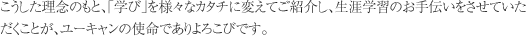 こうした理念のもと、「学び」を様々なカタチに変えてご紹介し、生涯学習のお手伝いをさせていただくことが、ユーキャンの使命でありよろこびです。