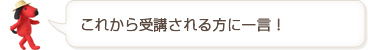 これから受講される方に一言!