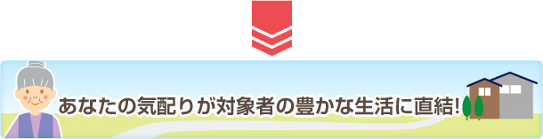 あなたの気配りが対象者の豊かな生活に直結!