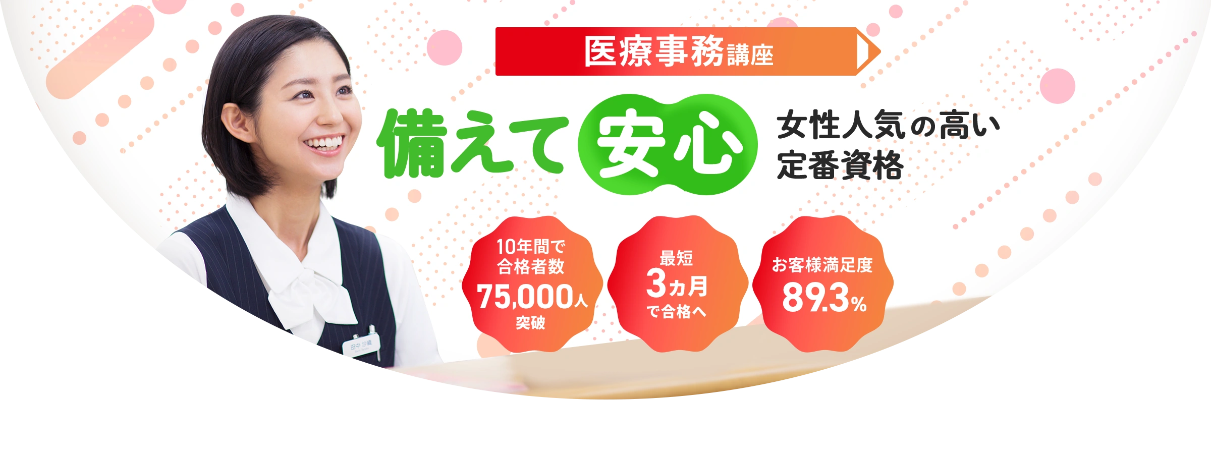 医療事務講座 備えて安心 女性人気の高い 定番資格 10年間で 合格者数75,000人突破, 最短3ヶ月で合格へ, お客様満足度89.3%