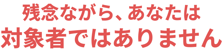 残念ながら、あなたは対象者ではありません