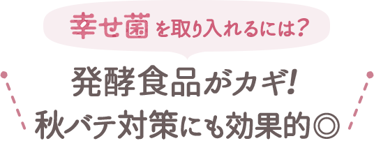 幸せ菌を取り入れるには？発酵食品がカギ！秋バテ対策にも効果的。